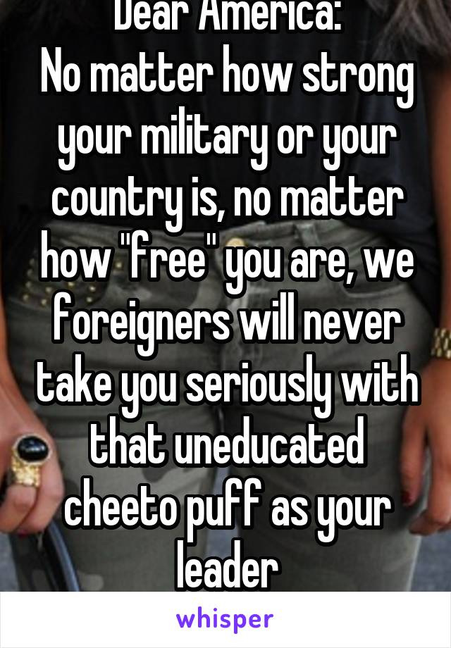 Dear America:
No matter how strong your military or your country is, no matter how "free" you are, we foreigners will never take you seriously with that uneducated cheeto puff as your leader
