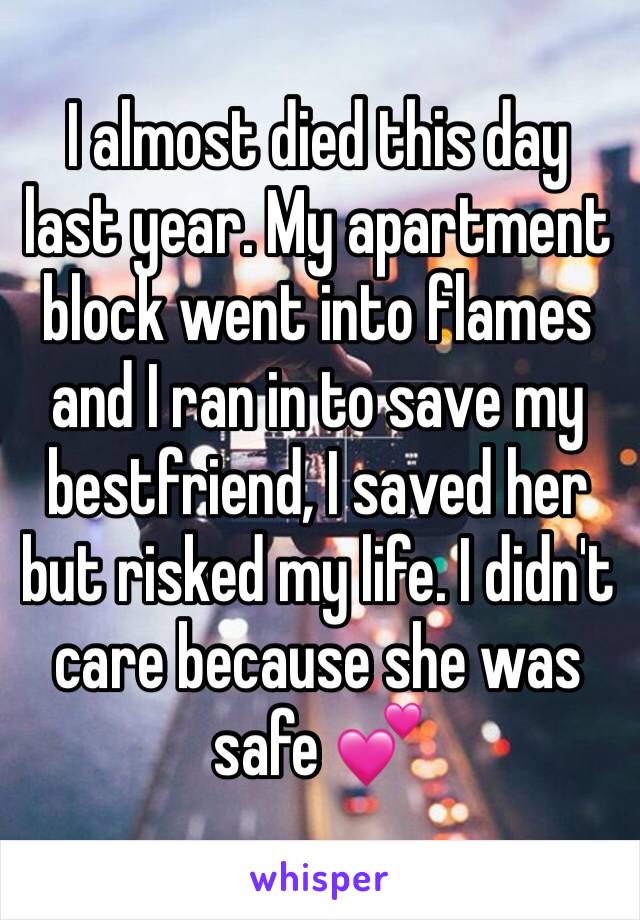 I almost died this day last year. My apartment block went into flames and I ran in to save my bestfriend, I saved her but risked my life. I didn't care because she was safe 💕