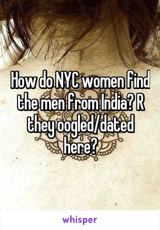 How do NYC women find the men from India? R they oogled/dated here?