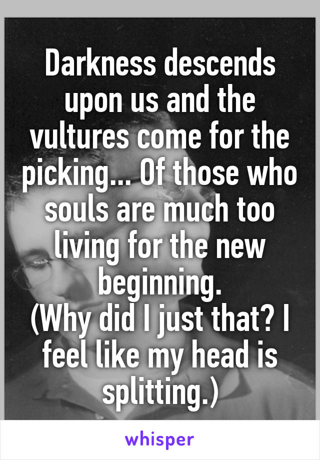 Darkness descends upon us and the vultures come for the picking... Of those who souls are much too living for the new beginning.
(Why did I just that? I feel like my head is splitting.)