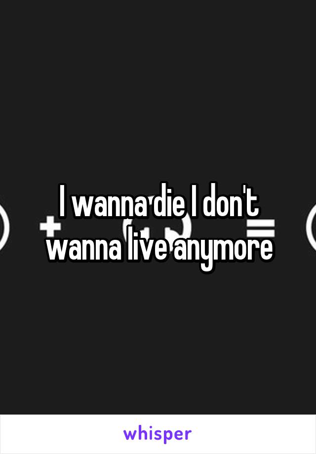 I wanna die I don't wanna live anymore