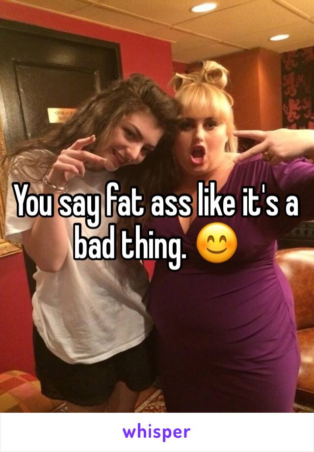 You say fat ass like it's a bad thing. 😊