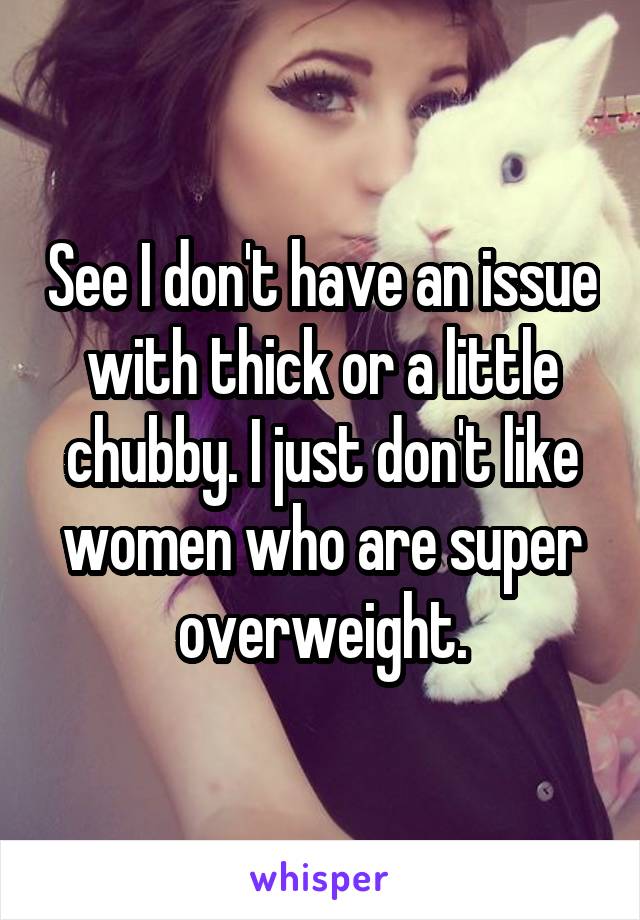 See I don't have an issue with thick or a little chubby. I just don't like women who are super overweight.