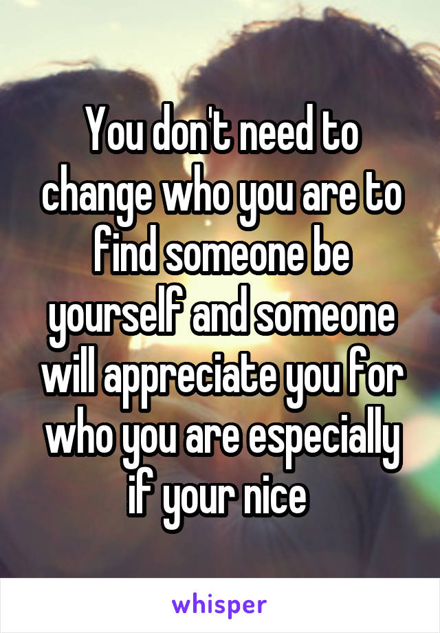 You don't need to change who you are to find someone be yourself and someone will appreciate you for who you are especially if your nice 