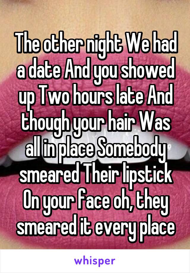  The other night We had a date And you showed up Two hours late And though your hair Was all in place Somebody smeared Their lipstick
On your face oh, they smeared it every place