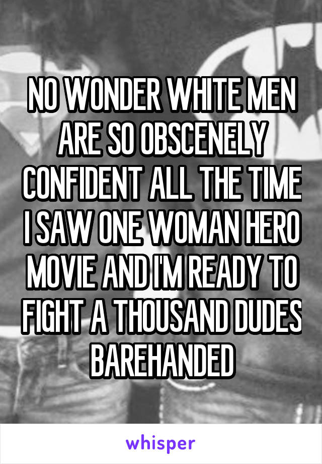 NO WONDER WHITE MEN ARE SO OBSCENELY CONFIDENT ALL THE TIME I SAW ONE WOMAN HERO MOVIE AND I'M READY TO FIGHT A THOUSAND DUDES BAREHANDED