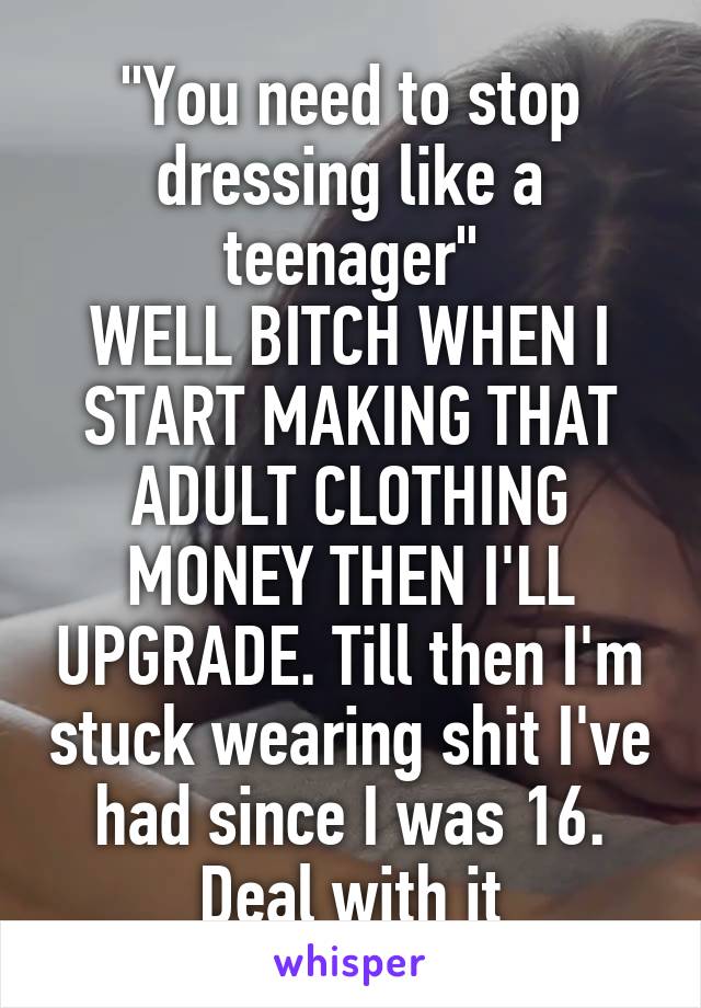 "You need to stop dressing like a teenager"
WELL BITCH WHEN I START MAKING THAT ADULT CLOTHING MONEY THEN I'LL UPGRADE. Till then I'm stuck wearing shit I've had since I was 16. Deal with it