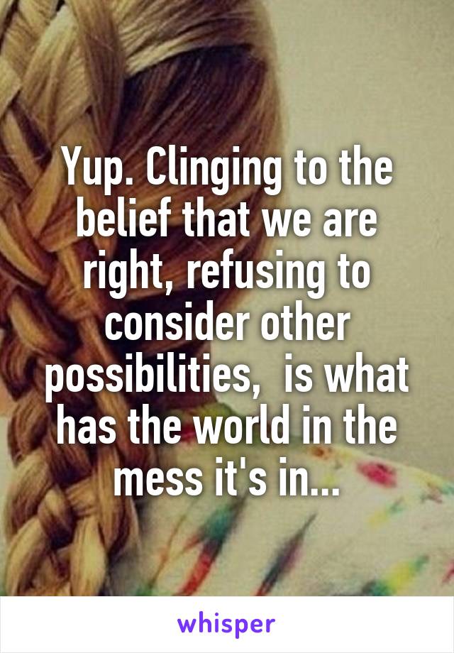 Yup. Clinging to the belief that we are right, refusing to consider other possibilities,  is what has the world in the mess it's in...