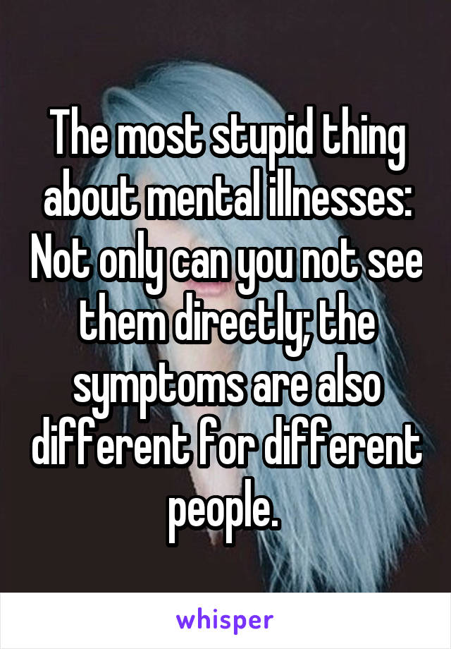 The most stupid thing about mental illnesses: Not only can you not see them directly; the symptoms are also different for different people. 