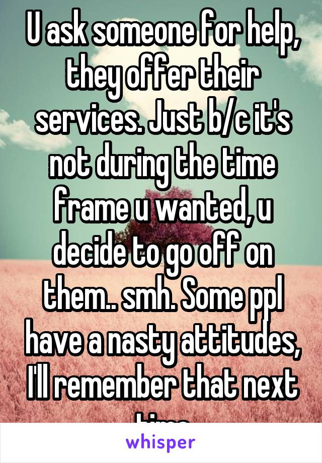 U ask someone for help, they offer their services. Just b/c it's not during the time frame u wanted, u decide to go off on them.. smh. Some ppl have a nasty attitudes, I'll remember that next time