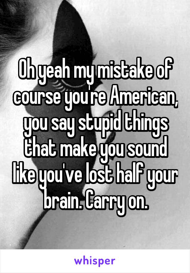 Oh yeah my mistake of course you're American, you say stupid things that make you sound like you've lost half your brain. Carry on.