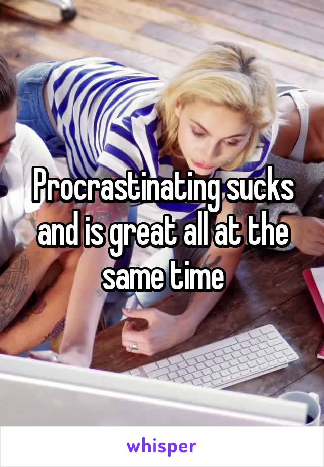 Procrastinating sucks and is great all at the same time