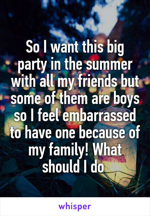 So I want this big party in the summer with all my friends but some of them are boys so I feel embarrassed to have one because of my family! What should I do 