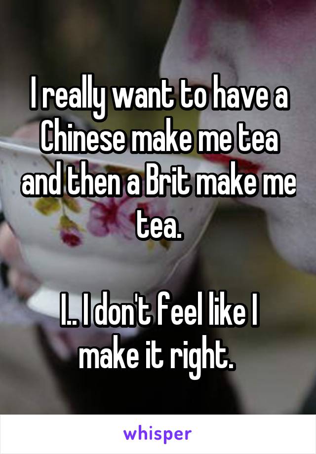 I really want to have a Chinese make me tea and then a Brit make me tea.

I.. I don't feel like I make it right. 