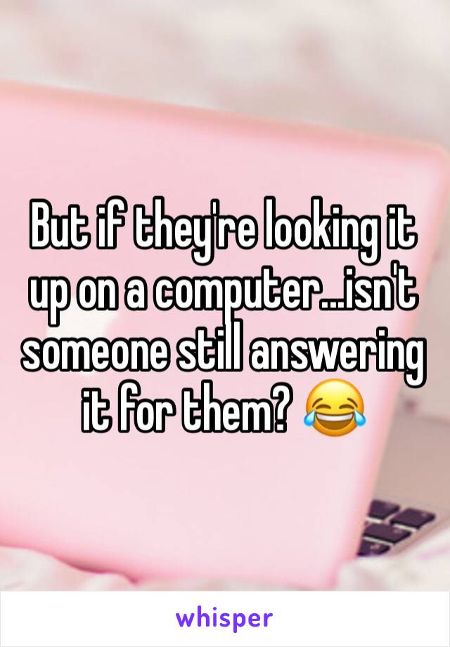 But if they're looking it up on a computer...isn't someone still answering it for them? 😂