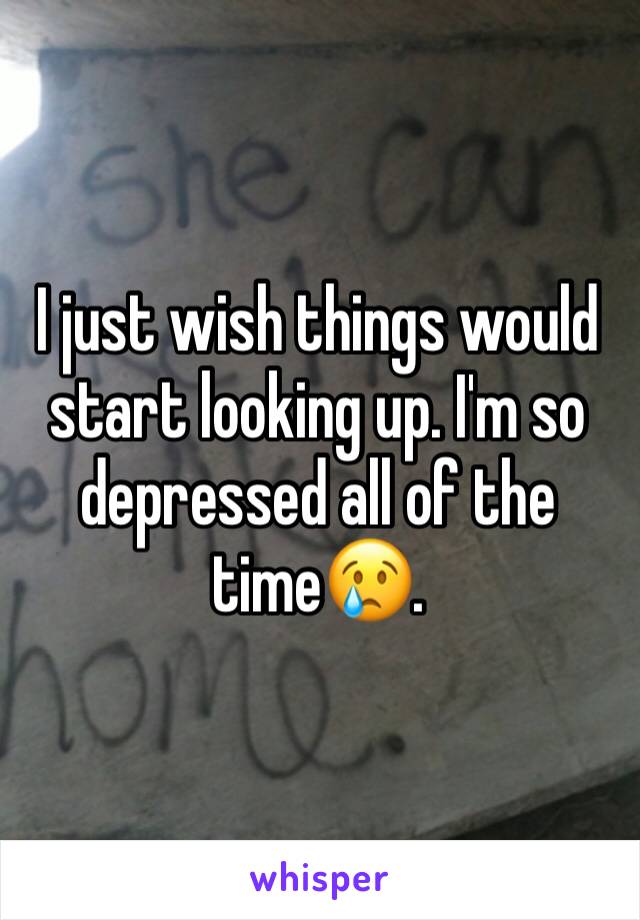 I just wish things would start looking up. I'm so depressed all of the time😢.