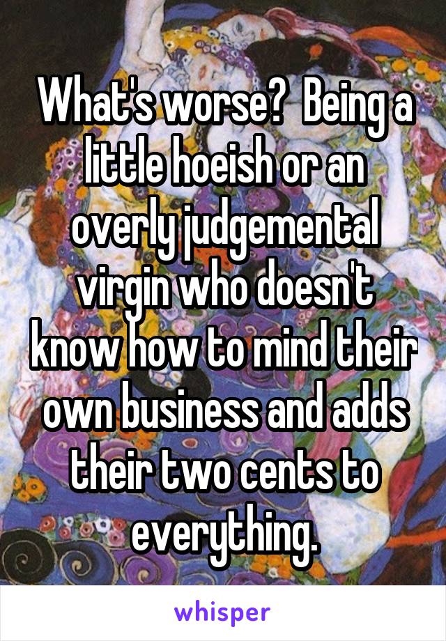 What's worse?  Being a little hoeish or an overly judgemental virgin who doesn't know how to mind their own business and adds their two cents to everything.