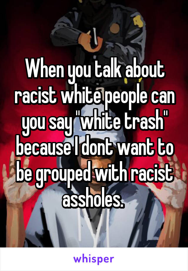 When you talk about racist white people can you say "white trash" because I dont want to be grouped with racist assholes. 