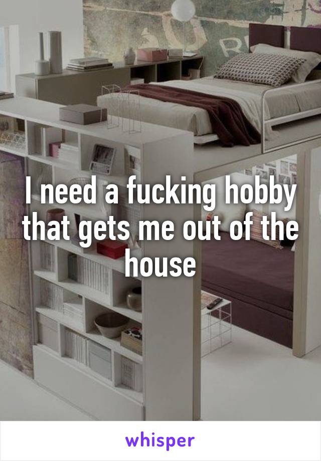 I need a fucking hobby that gets me out of the house