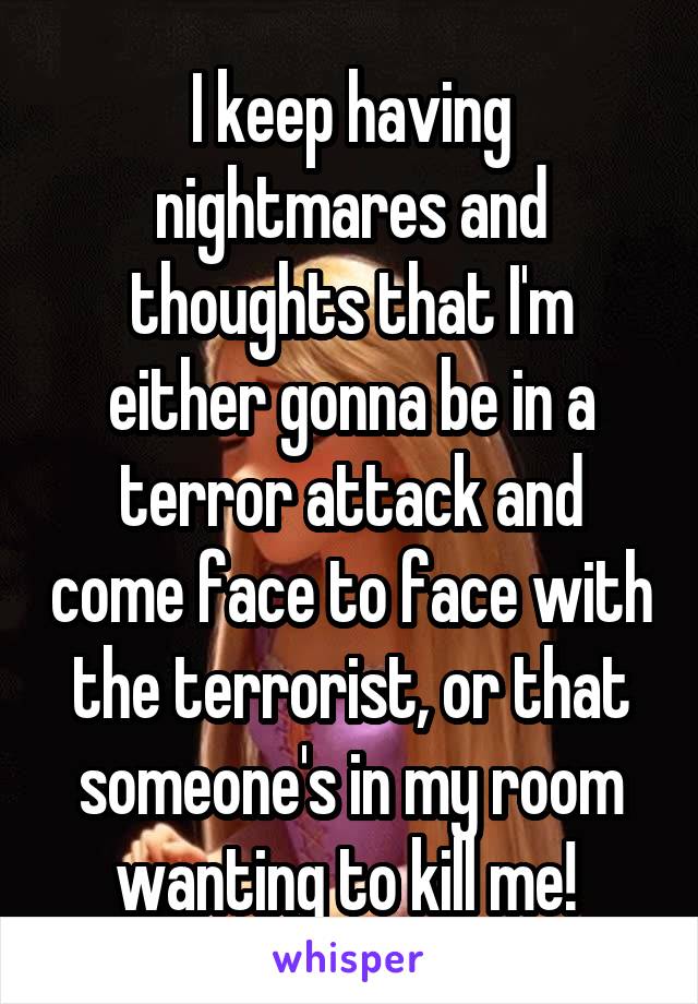 I keep having nightmares and thoughts that I'm either gonna be in a terror attack and come face to face with the terrorist, or that someone's in my room wanting to kill me! 