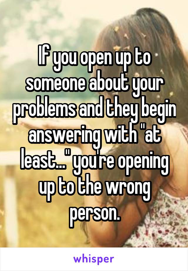 If you open up to someone about your problems and they begin answering with "at least..." you're opening up to the wrong person.