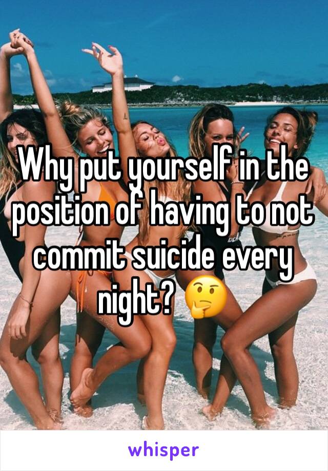 Why put yourself in the position of having to not commit suicide every night? 🤔