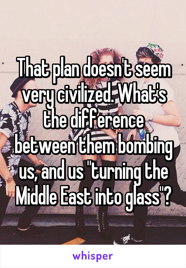 That plan doesn't seem very civilized. What's the difference between them bombing us, and us "turning the Middle East into glass"?