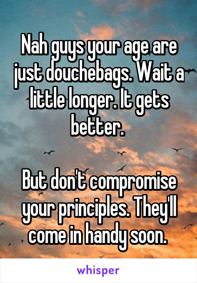 Nah guys your age are just douchebags. Wait a little longer. It gets better. 

But don't compromise your principles. They'll come in handy soon. 