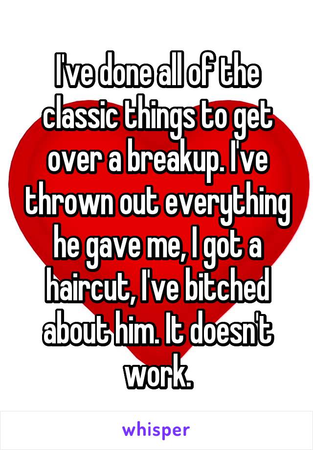 I've done all of the classic things to get over a breakup. I've thrown out everything he gave me, I got a haircut, I've bitched about him. It doesn't work.