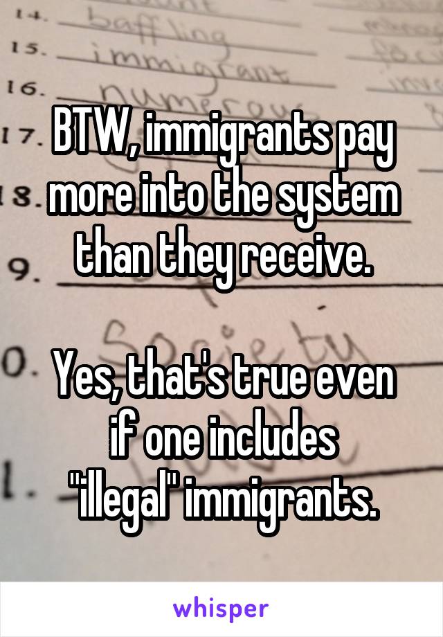 BTW, immigrants pay more into the system than they receive.

Yes, that's true even if one includes
"illegal" immigrants.