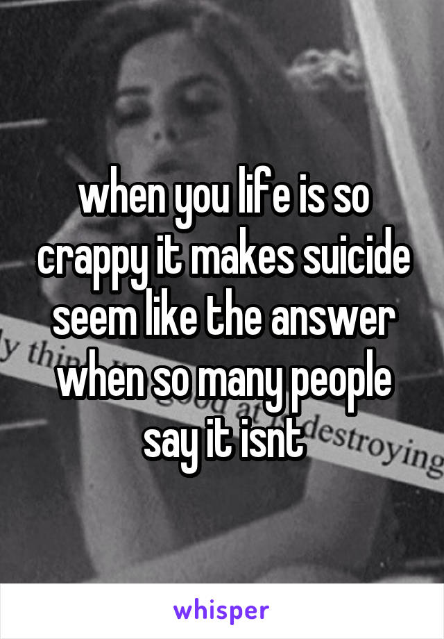 when you life is so crappy it makes suicide seem like the answer when so many people say it isnt