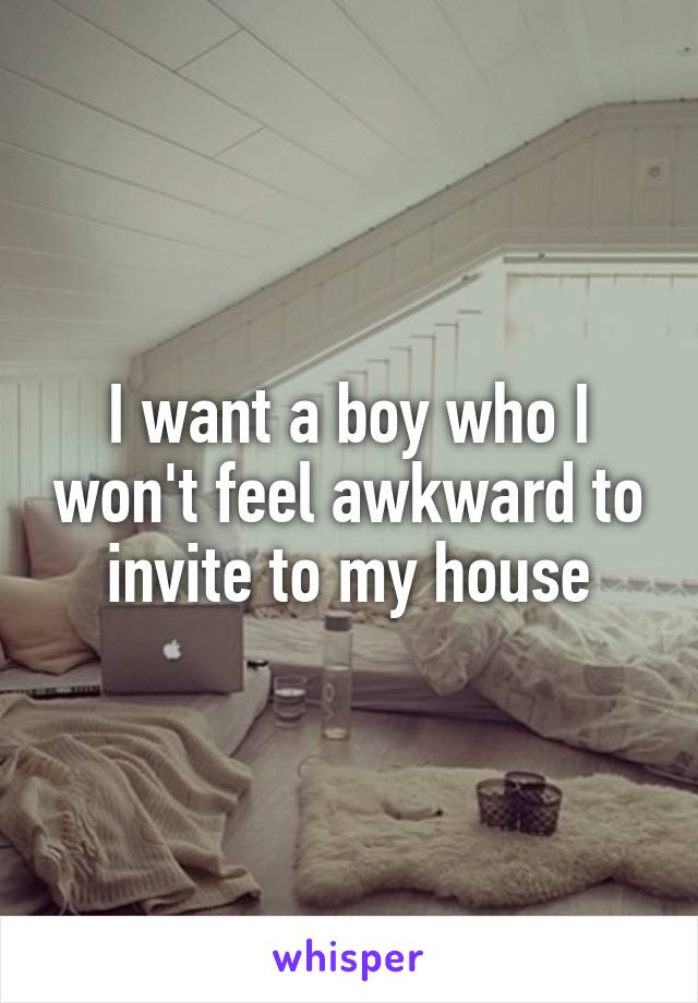 I want a boy who I won't feel awkward to invite to my house