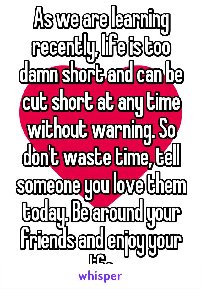 As we are learning recently, life is too damn short and can be cut short at any time without warning. So don't waste time, tell someone you love them today. Be around your friends and enjoy your life