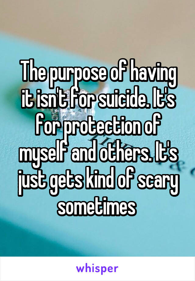 The purpose of having it isn't for suicide. It's for protection of myself and others. It's just gets kind of scary sometimes 