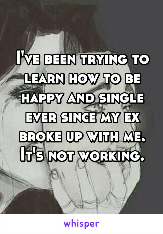 I've been trying to learn how to be happy and single ever since my ex broke up with me. It's not working.
