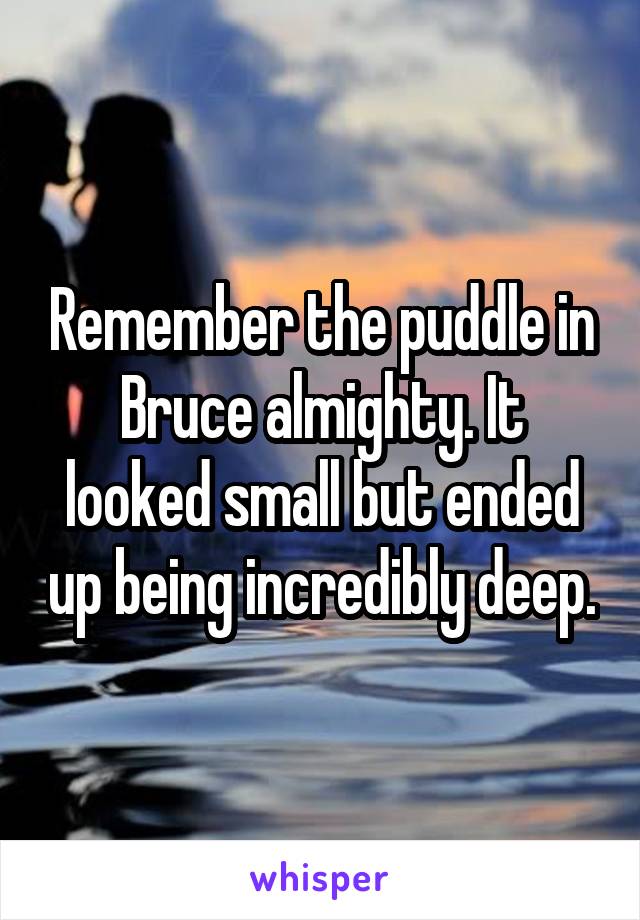 Remember the puddle in Bruce almighty. It looked small but ended up being incredibly deep.