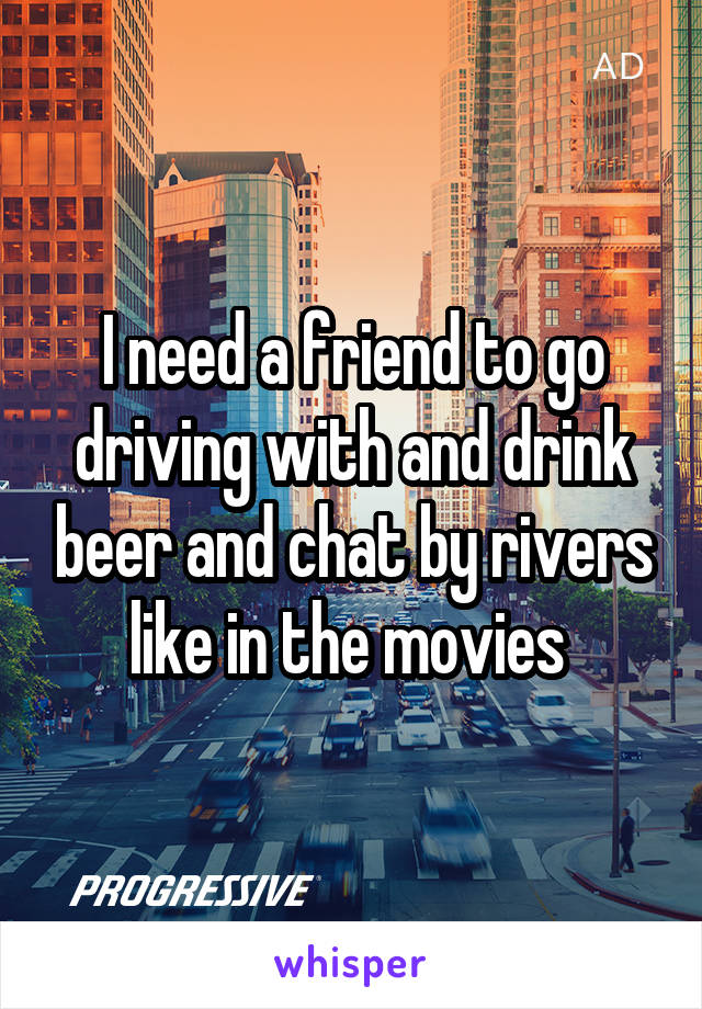 I need a friend to go driving with and drink beer and chat by rivers like in the movies 