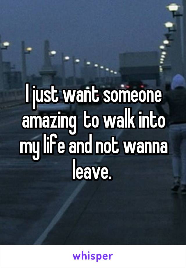 I just want someone amazing  to walk into my life and not wanna leave. 