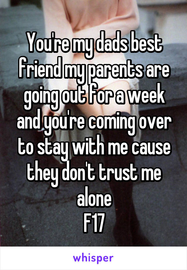 You're my dads best friend my parents are going out for a week and you're coming over to stay with me cause they don't trust me alone
F17