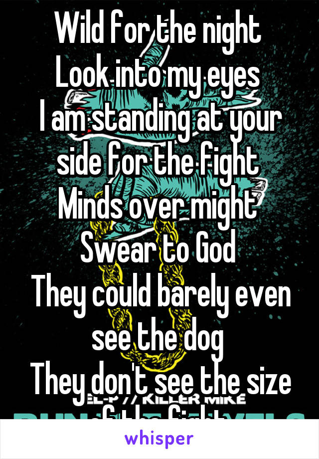 Wild for the night 
Look into my eyes 
I am standing at your side for the fight 
Minds over might 
Swear to God 
They could barely even see the dog 
They don't see the size of the fight 