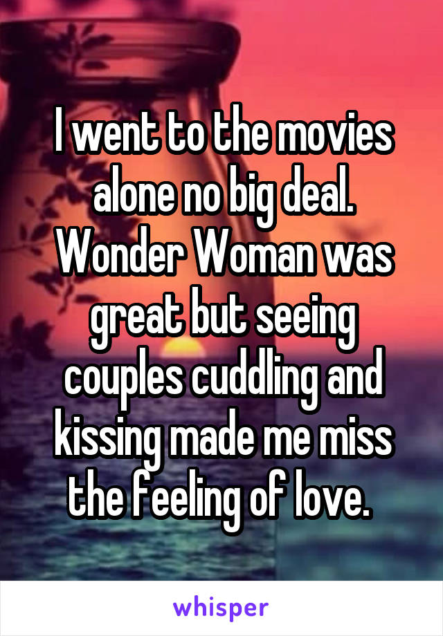 I went to the movies alone no big deal. Wonder Woman was great but seeing couples cuddling and kissing made me miss the feeling of love. 