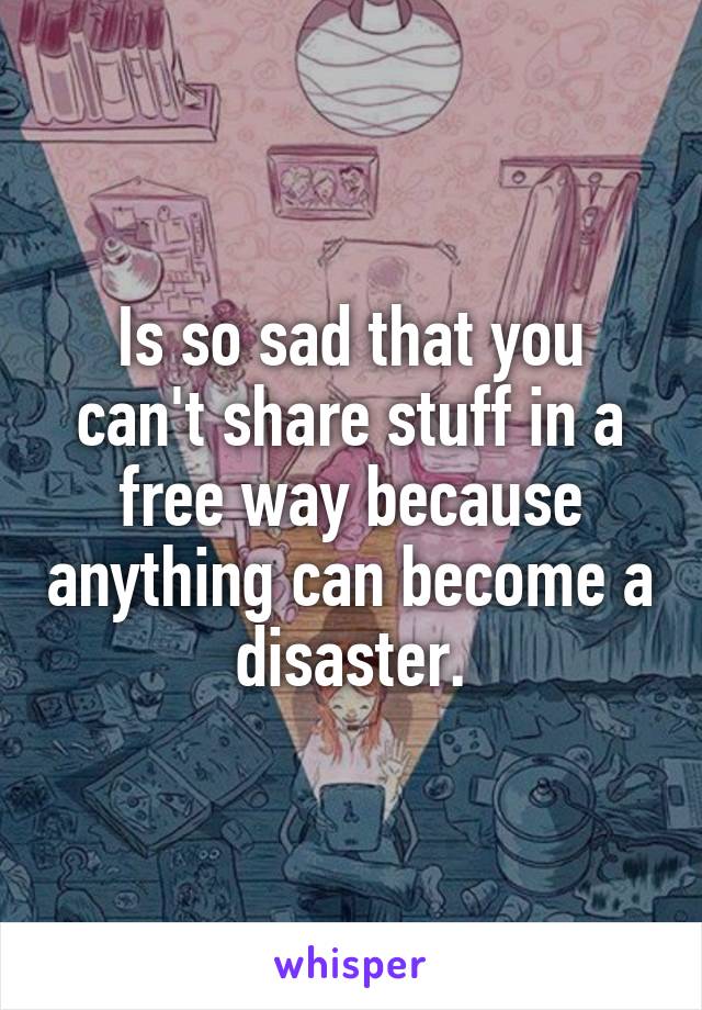 Is so sad that you can't share stuff in a free way because anything can become a disaster.