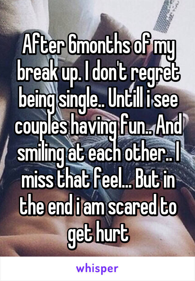 After 6months of my break up. I don't regret being single.. Untill i see couples having fun.. And smiling at each other.. I miss that feel... But in the end i am scared to get hurt