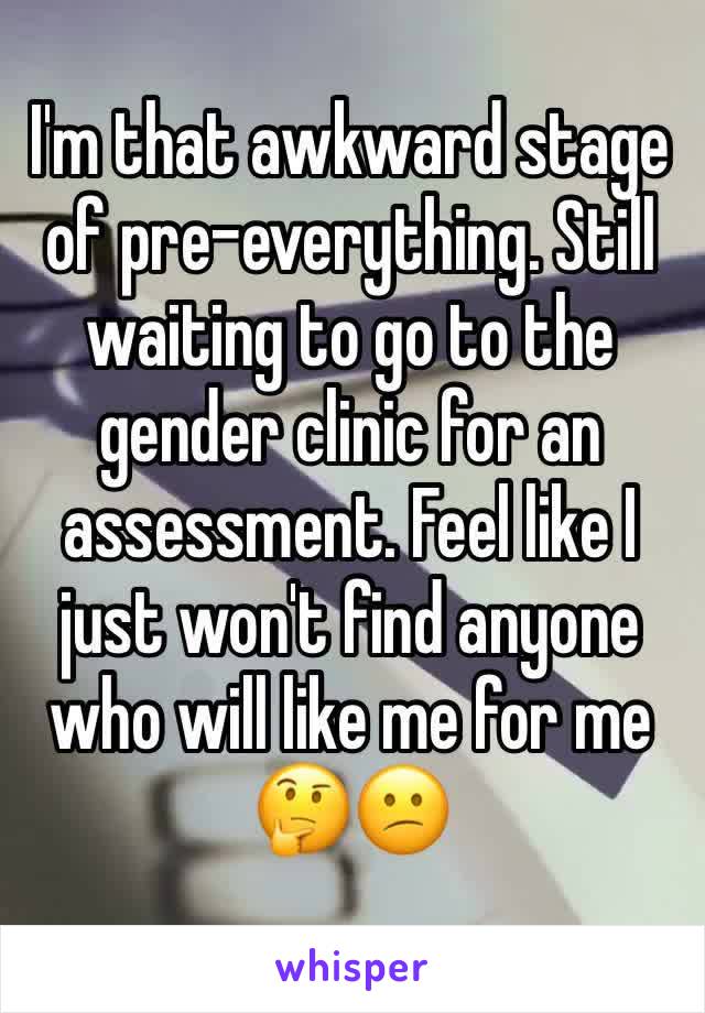 I'm that awkward stage of pre-everything. Still waiting to go to the gender clinic for an assessment. Feel like I just won't find anyone who will like me for me 🤔😕