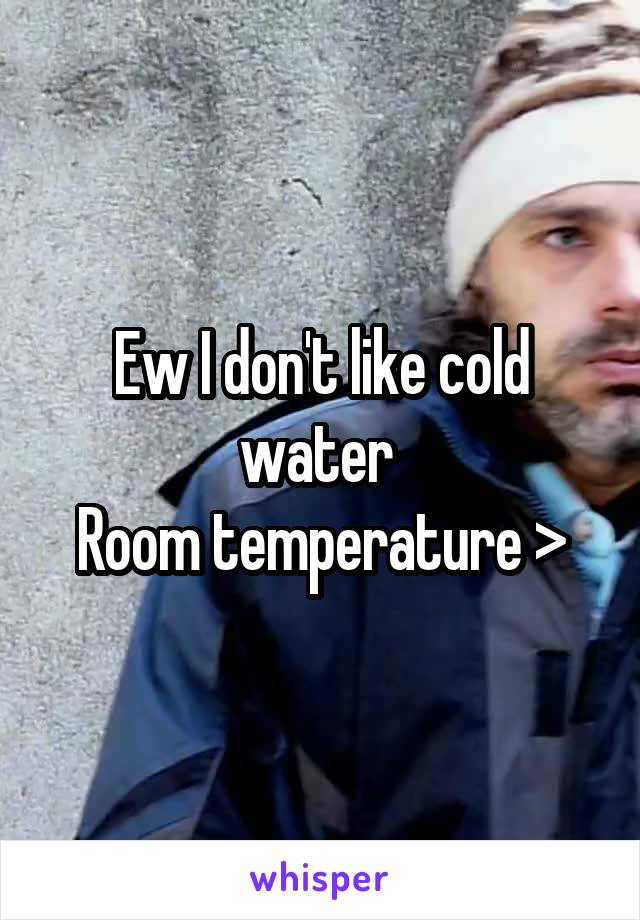 Ew I don't like cold water 
Room temperature >