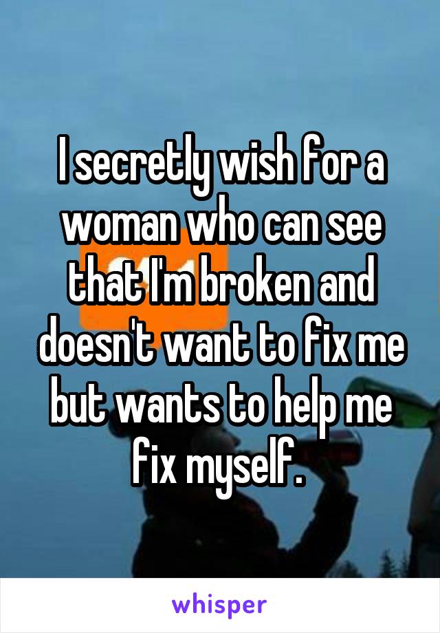 I secretly wish for a woman who can see that I'm broken and doesn't want to fix me but wants to help me fix myself. 