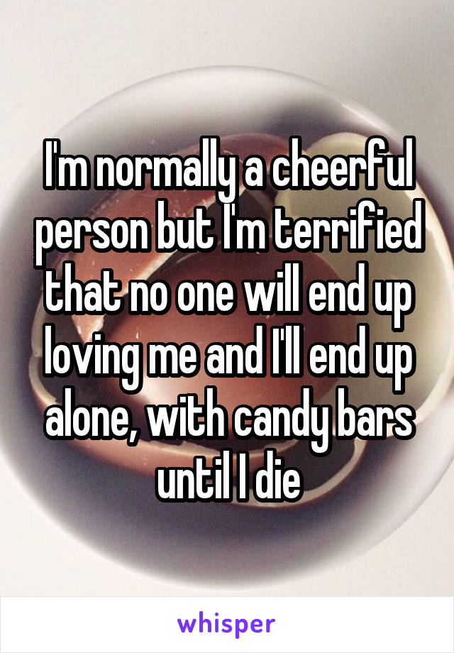 I'm normally a cheerful person but I'm terrified that no one will end up loving me and I'll end up alone, with candy bars until I die