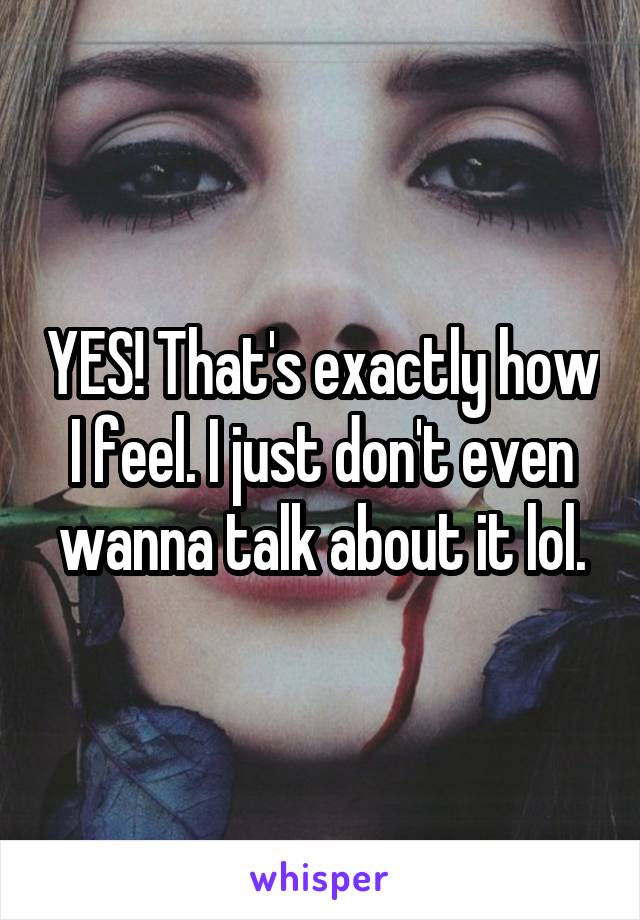 YES! That's exactly how I feel. I just don't even wanna talk about it lol.