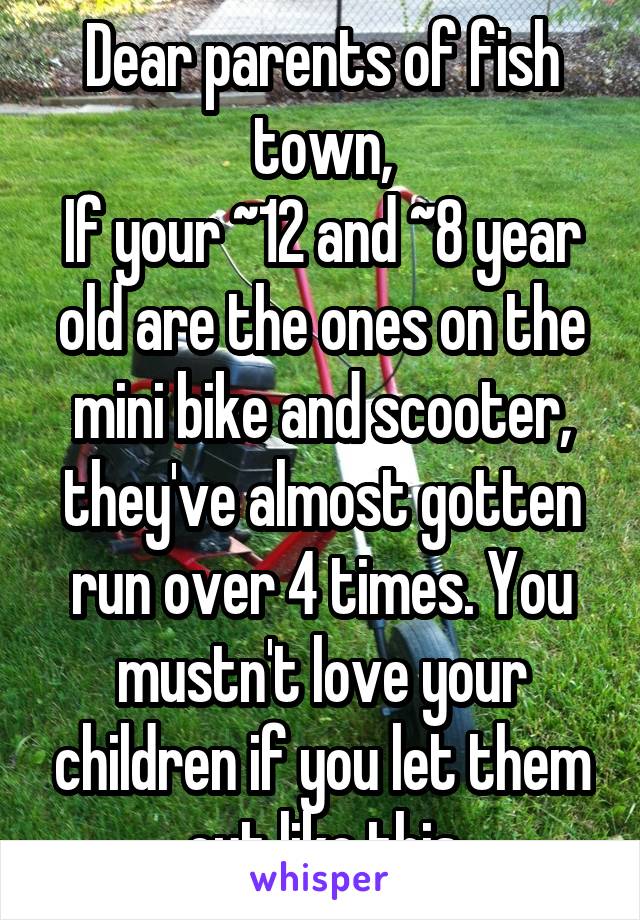 Dear parents of fish town,
If your ~12 and ~8 year old are the ones on the mini bike and scooter, they've almost gotten run over 4 times. You mustn't love your children if you let them out like this