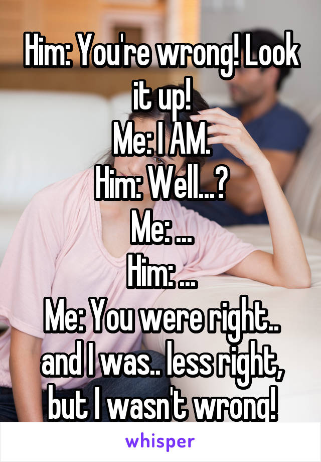 Him: You're wrong! Look it up!
Me: I AM.
Him: Well...?
Me: ...
Him: ...
Me: You were right.. and I was.. less right, but I wasn't wrong!